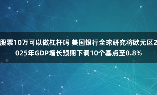 股票10万可以做杠杆吗 美国银行全球研究将欧元区2025年GDP增长预期下调10个基点至0.8%