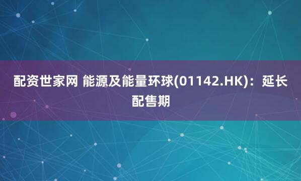 配资世家网 能源及能量环球(01142.HK)：延长配售期