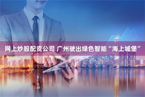 网上炒股配资公司 广州驶出绿色智能“海上城堡”