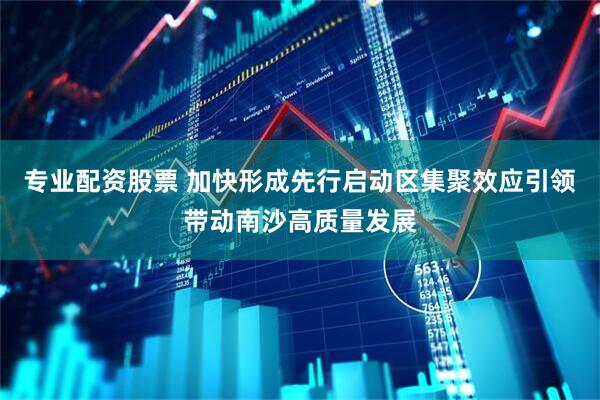 专业配资股票 加快形成先行启动区集聚效应引领带动南沙高质量发展