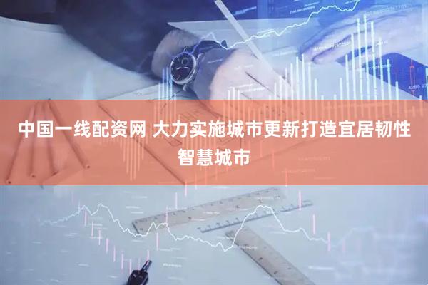 中国一线配资网 大力实施城市更新打造宜居韧性智慧城市