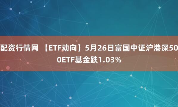 配资行情网 【ETF动向】5月26日富国中证沪港深500ETF基金跌1.03%