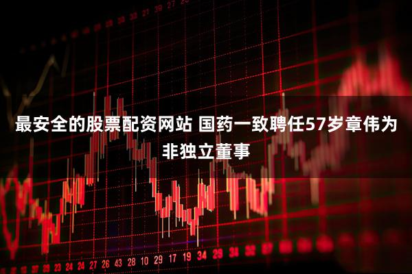 最安全的股票配资网站 国药一致聘任57岁章伟为非独立董事