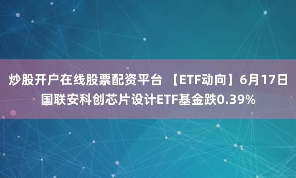 炒股开户在线股票配资平台 【ETF动向】6月17日国联安科创芯片设计ETF基金跌0.39%