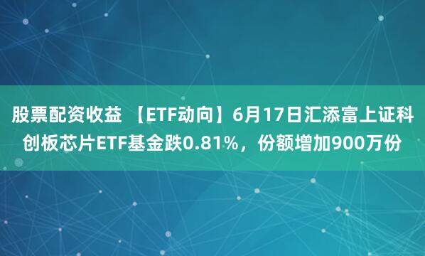 股票配资收益 【ETF动向】6月17日汇添富上证科创板芯片ETF基金跌0.81%，份额增加900万份