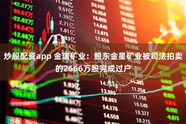 炒股配资app 金瑞矿业：股东金星矿业被司法拍卖的2666万股完成过户