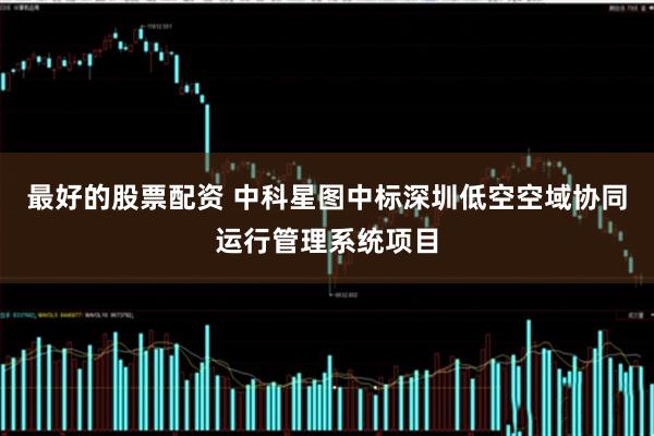 最好的股票配资 中科星图中标深圳低空空域协同运行管理系统项目