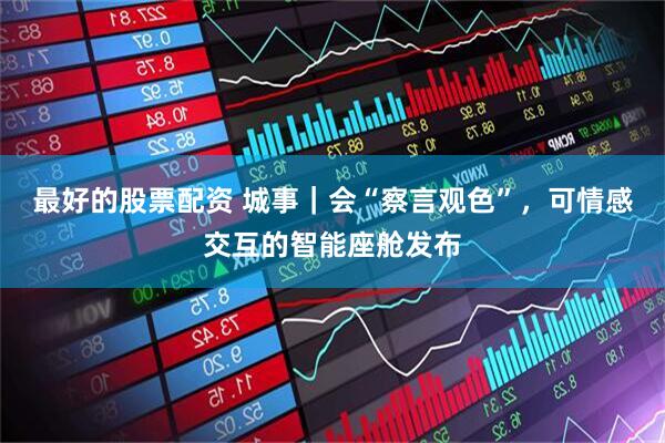 最好的股票配资 城事｜会“察言观色”，可情感交互的智能座舱发布