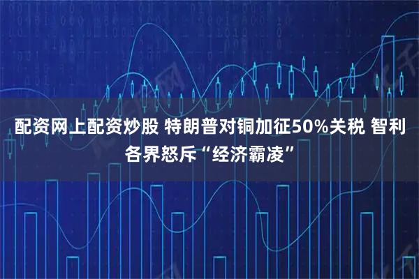 配资网上配资炒股 特朗普对铜加征50%关税 智利各界怒斥“经济霸凌”