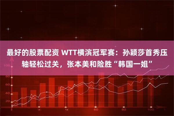 最好的股票配资 WTT横滨冠军赛：孙颖莎首秀压轴轻松过关，张本美和险胜“韩国一姐”